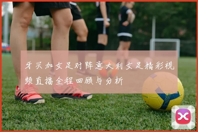 牙买加女足对阵意大利女足精彩视频直播全程回顾与分析