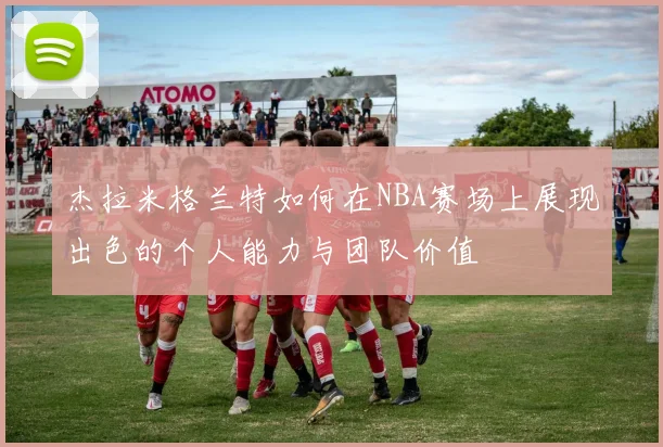 杰拉米格兰特如何在NBA赛场上展现出色的个人能力与团队价值
