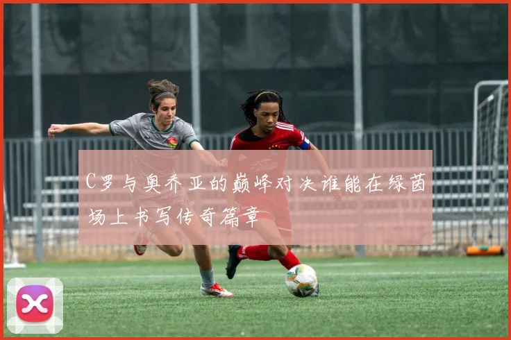 C罗与奥乔亚的巅峰对决谁能在绿茵场上书写传奇篇章