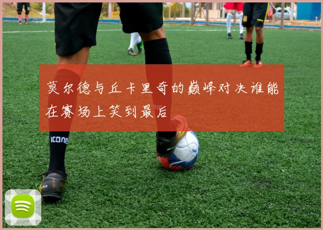 莫尔德与丘卡里奇的巅峰对决谁能在赛场上笑到最后