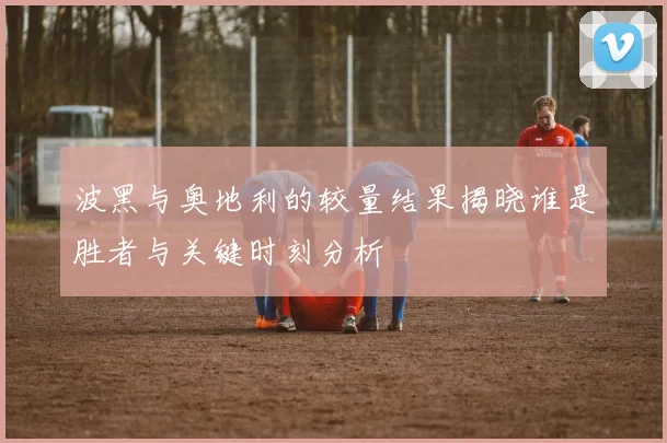 波黑与奥地利的较量结果揭晓谁是胜者与关键时刻分析