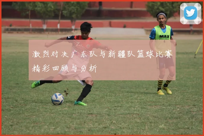 激烈对决广东队与新疆队篮球比赛精彩回顾与分析