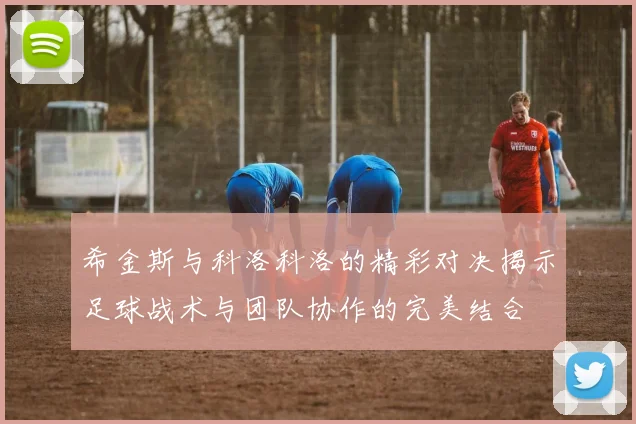 希金斯与科洛科洛的精彩对决揭示足球战术与团队协作的完美结合