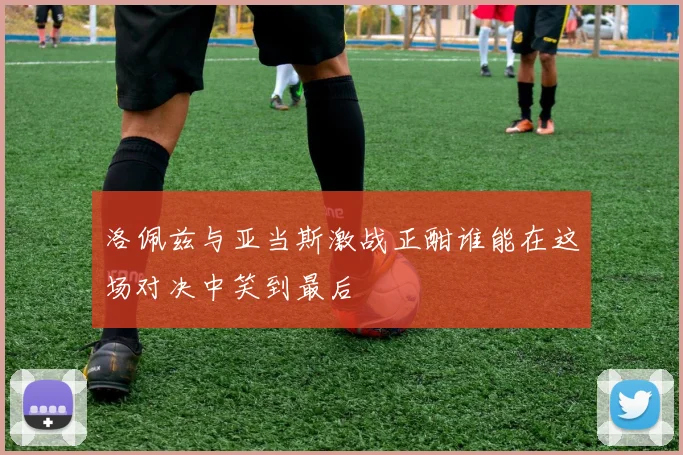 洛佩兹与亚当斯激战正酣谁能在这场对决中笑到最后