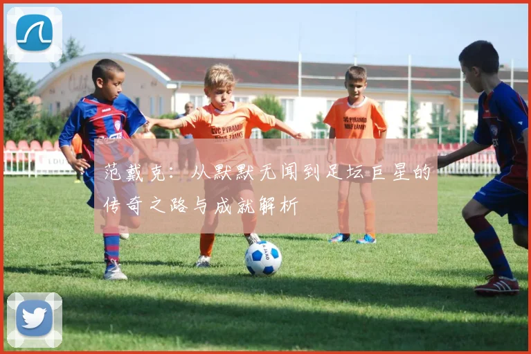 范戴克：从默默无闻到足坛巨星的传奇之路与成就解析