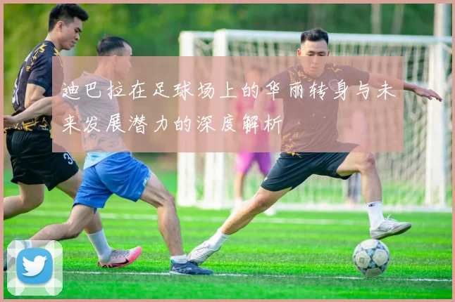 迪巴拉在足球场上的华丽转身与未来发展潜力的深度解析