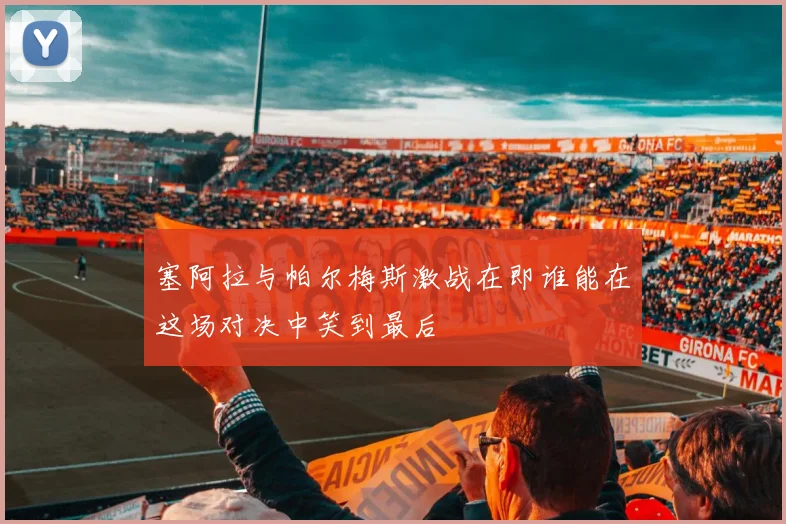 塞阿拉与帕尔梅斯激战在即谁能在这场对决中笑到最后