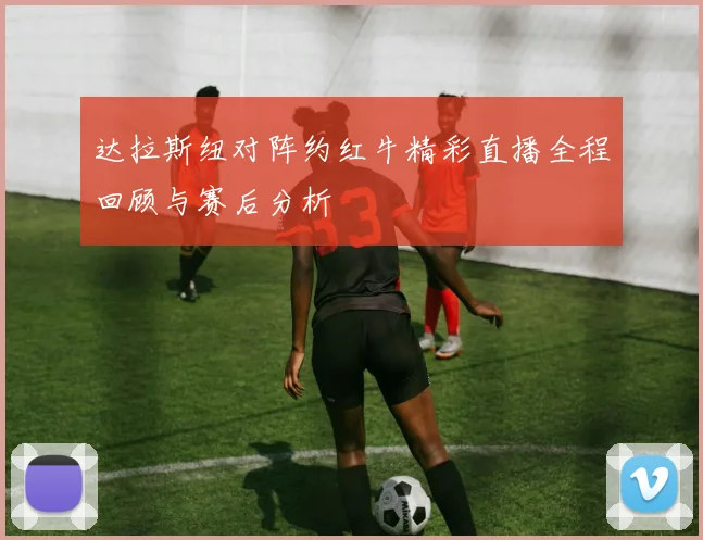 达拉斯纽对阵约红牛精彩直播全程回顾与赛后分析