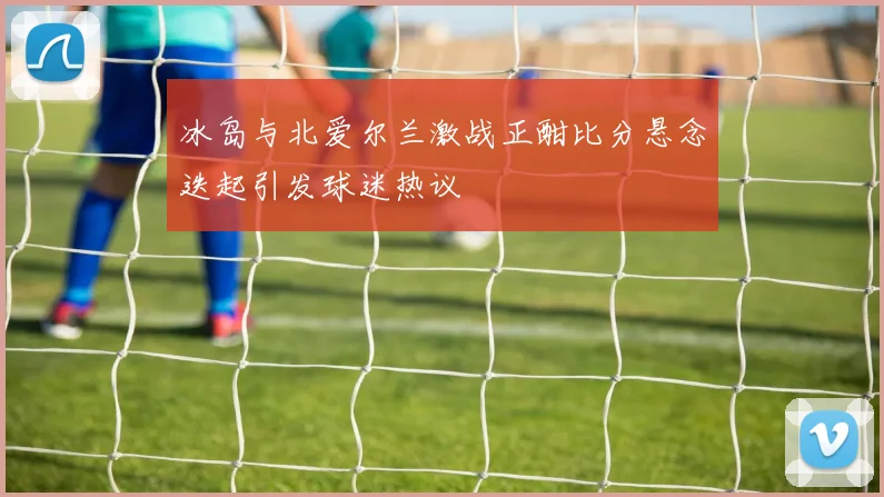 冰岛与北爱尔兰激战正酣比分悬念迭起引发球迷热议