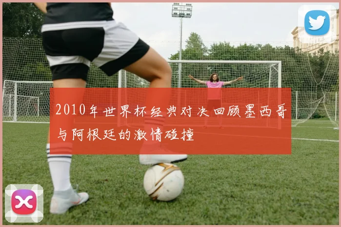 2010年世界杯经典对决回顾墨西哥与阿根廷的激情碰撞