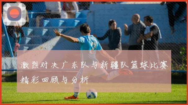 激烈对决广东队与新疆队篮球比赛精彩回顾与分析
