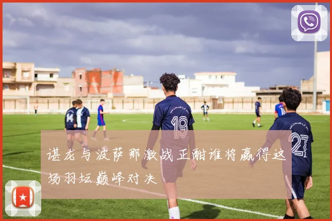 谌龙与波萨那激战正酣谁将赢得这场羽坛巅峰对决