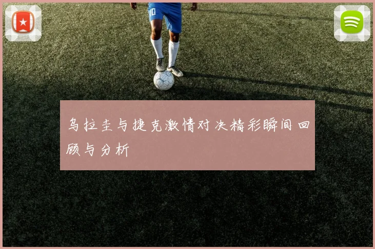 乌拉圭与捷克激情对决精彩瞬间回顾与分析