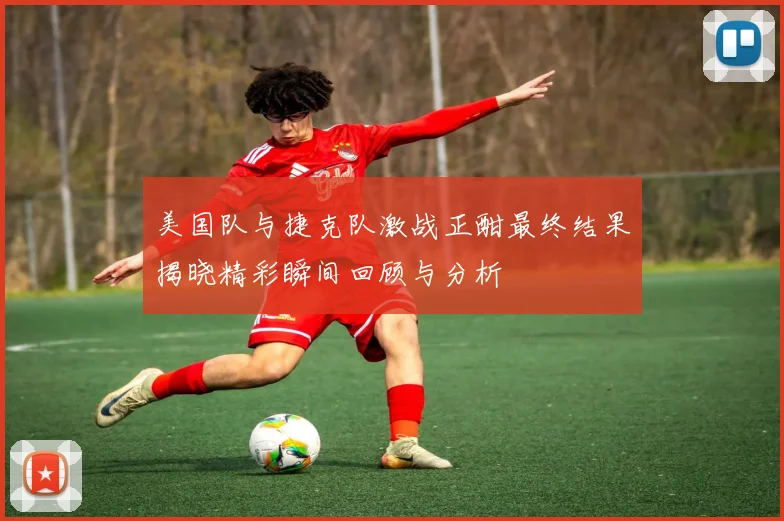 美国队与捷克队激战正酣最终结果揭晓精彩瞬间回顾与分析