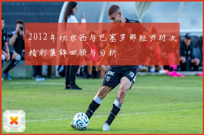 2012年切尔西与巴塞罗那经典对决精彩集锦回顾与分析