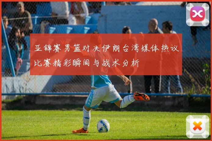 亚锦赛男篮对决伊朗台湾媒体热议比赛精彩瞬间与战术分析