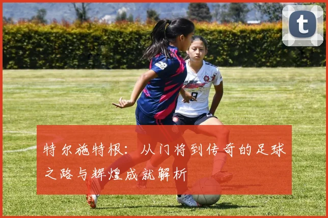 特尔施特根：从门将到传奇的足球之路与辉煌成就解析