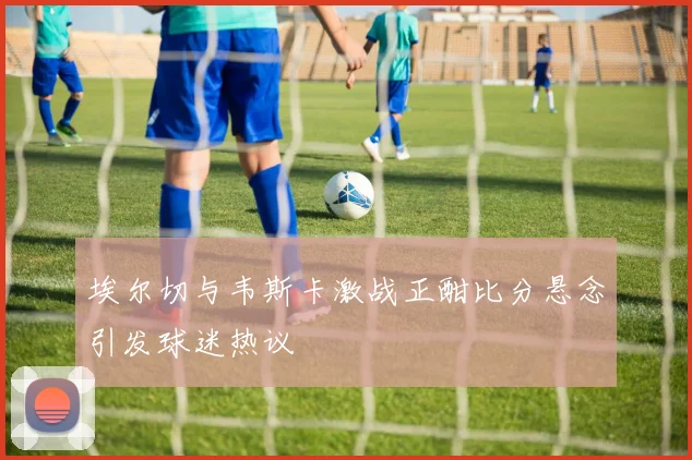 埃尔切与韦斯卡激战正酣比分悬念引发球迷热议