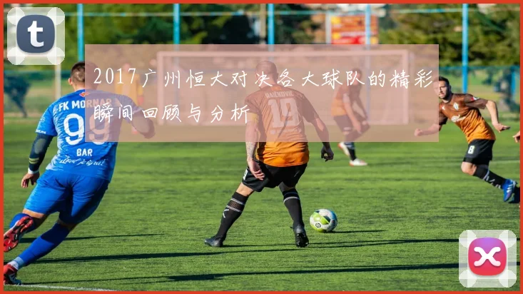 2017广州恒大对决各大球队的精彩瞬间回顾与分析