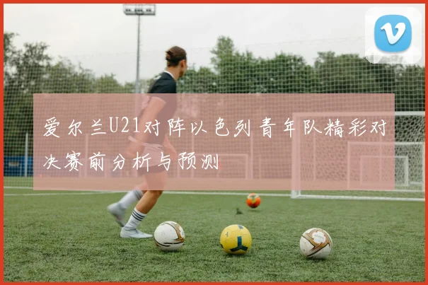 爱尔兰U21对阵以色列青年队精彩对决赛前分析与预测
