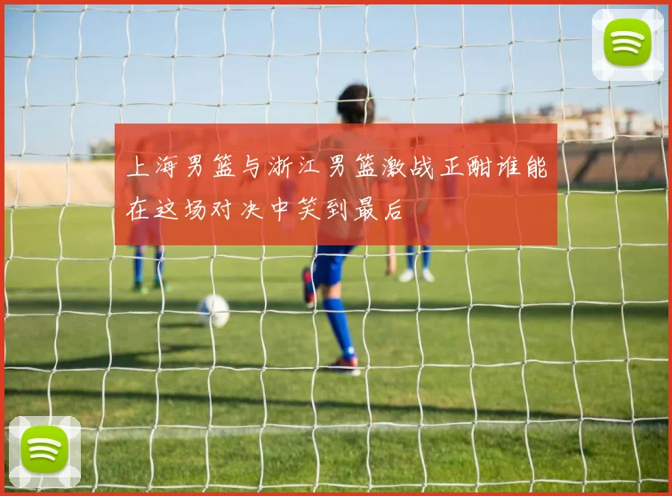 上海男篮与浙江男篮激战正酣谁能在这场对决中笑到最后