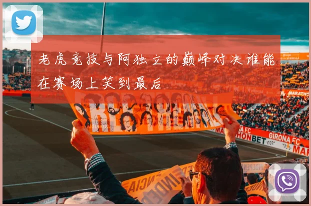 老虎竞技与阿独立的巅峰对决谁能在赛场上笑到最后